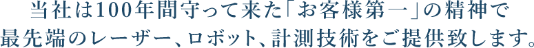 当社は100年間守って来た「お客様第一」の精神で最先端のレーザー、ロボット、計測技術をご提供致します。